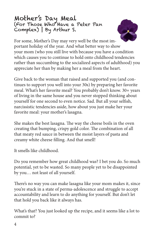 Mother’s Day Meal (For Those Who’Have a Peter Pan Complex) | By Arthur S,  For some, Mother’s Day may very well be the most im- portant holiday of the year. And what better way to show  your mom (who you still live with because you have a condition which causes you to continue to hold onto childhood tendencies rather than succumbing to the socialized aspects of adulthood) you appreciate her than by making her a meal from the heart.  Give back to the woman that raised and supported you (and con- tinues to support you well into your 30s) by preparing her favorite meal. What’s her favorite meal? You probably don’t know. 30+ years of living in the same house and you never stopped thinking about yourself for one second to even notice. Sad. But all your selfish, narcissistic tendencies aside, how about you just make her your favorite meal: your mother’s lasagna.  She makes the best lasagna. The way the cheese boils in the oven creating that bumping, crispy gold color. The combination of all that meaty red sauce in between the moist layers of pasta and creamy white cheese filling. And that smell!  It smells like childhood.  Do you remember how great childhood was? I bet you do. So much potential, yet to be wasted. So many people yet to be disappointed by you.... not least of all yourself.  ‘Theres no way you can make lasagna like your mom makes it, since youre stuck in a state of perma-adolescence and struggle to accept accountability and learn to do anything for yourself. But don’t let that hold you back like it always has.  What’s that? You just looked up the recipe, and it seems like a lot to commit to?  4 